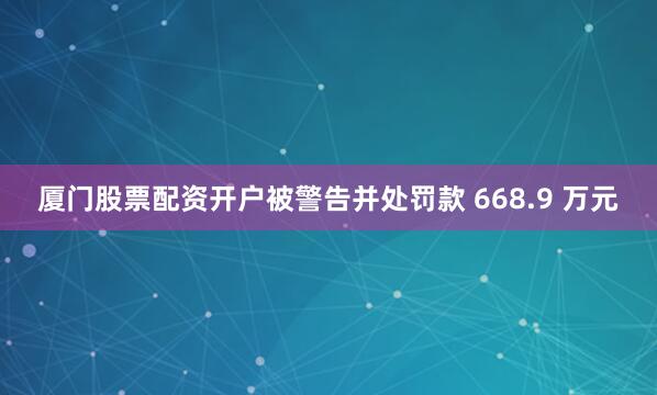 厦门股票配资开户被警告并处罚款 668.9 万元