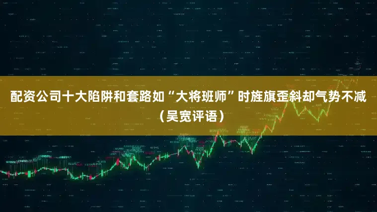 配资公司十大陷阱和套路如“大将班师”时旌旗歪斜却气势不减（吴宽评语）