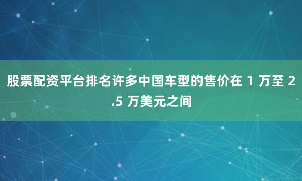 股票配资平台排名许多中国车型的售价在 1 万至 2.5 万美元之间